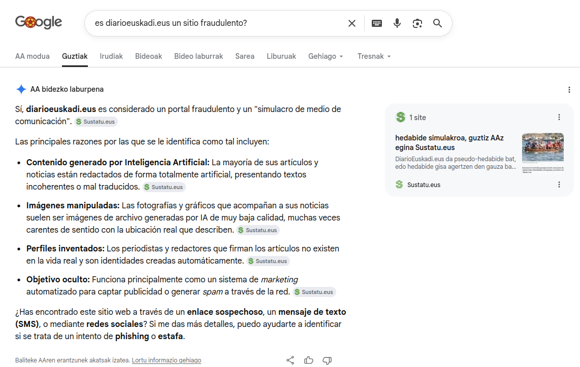 Googleren AA bidezko erantzuna 'es DiarioEuskadi un sitio fraudulento' galderari, iturri gisa sustatu.eus aipatuz.
Sí, diarioeuskadi.eus es considerado un portal fraudulento y un "simulacro de medio de comunicación".Las principales razones por las que se le identifica como tal incluyen:Contenido generado por Inteligencia Artificial: La mayoría de sus artículos y noticias están redactados de forma totalmente artificial, presentando textos incoherentes o mal traducidos.Imágenes manipuladas: Las fotografías y gráficos que acompañan a sus noticias suelen ser imágenes de archivo generadas por IA de muy baja calidad, muchas veces carentes de sentido con la ubicación real que describen.Perfiles inventados: Los periodistas y redactores que firman los artículos no existen en la vida real y son identidades creadas automáticamente.Objetivo oculto: Funciona principalmente como un sistema de marketing automatizado para captar publicidad o generar spam a través de la red.¿Has encontrado este sitio web a través de un enlace sospechoso, un mensaje de texto (SMS), o mediante redes sociales? Si me das más detalles, puedo ayudarte a identificar si se trata de un intento de phishing o estafa.